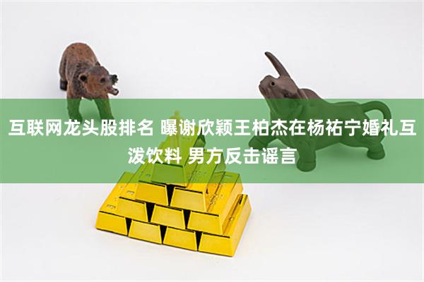 互联网龙头股排名 曝谢欣颖王柏杰在杨祐宁婚礼互泼饮料 男方反击谣言