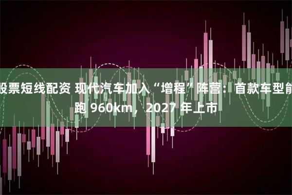 股票短线配资 现代汽车加入“增程”阵营：首款车型能跑 960km，2027 年上市