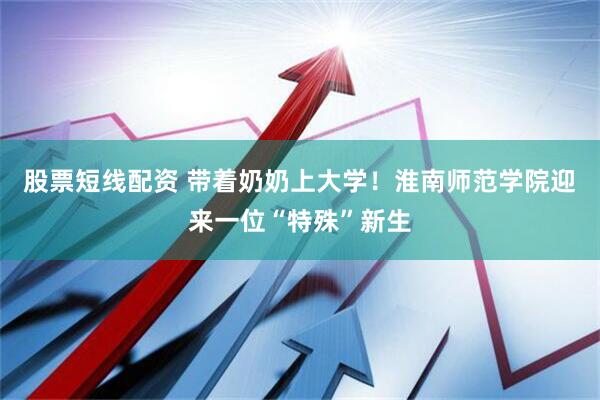 股票短线配资 带着奶奶上大学！淮南师范学院迎来一位“特殊”新生