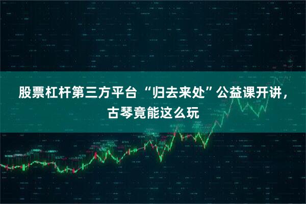 股票杠杆第三方平台 “归去来处”公益课开讲，古琴竟能这么玩