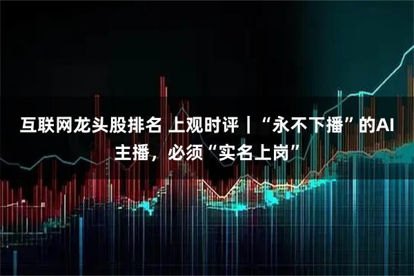 互联网龙头股排名 上观时评｜“永不下播”的AI主播，必须“实名上岗”